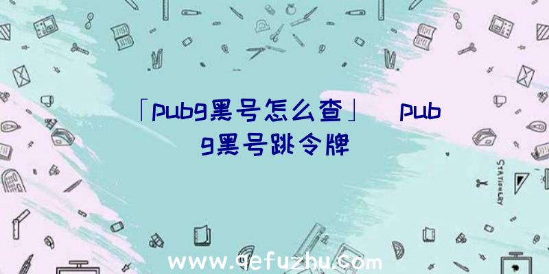 「pubg黑号怎么查」|pubg黑号跳令牌